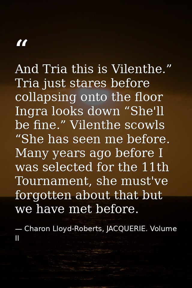 And Tria this is Vilenthe.” Tria just stares before collapsing onto the floor Ingra looks down “She'll be fine.” Vilenth — Charon Lloyd-Roberts, JACQUERIE. Volume II