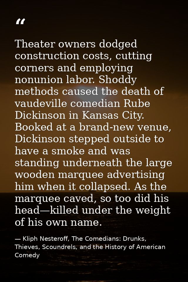 Theater owners dodged construction costs, cutting corners and employing nonunion labor. Shoddy methods caused the death  — Kliph Nesteroff, The Comedians: Drunks, Thieves, Scoundrels, and the History of American Comedy