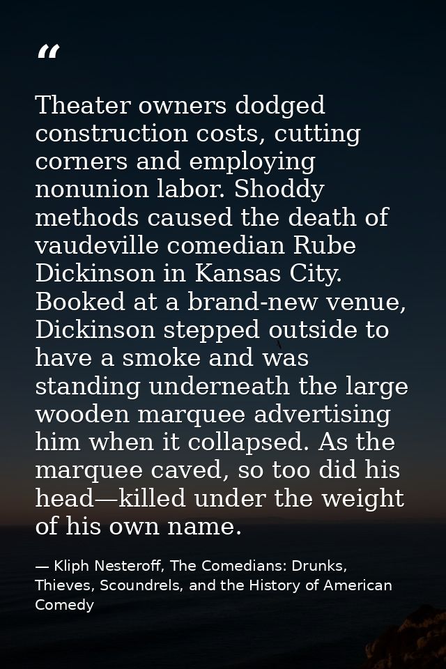 Theater owners dodged construction costs, cutting corners and employing nonunion labor. Shoddy methods caused the death  — Kliph Nesteroff, The Comedians: Drunks, Thieves, Scoundrels, and the History of American Comedy