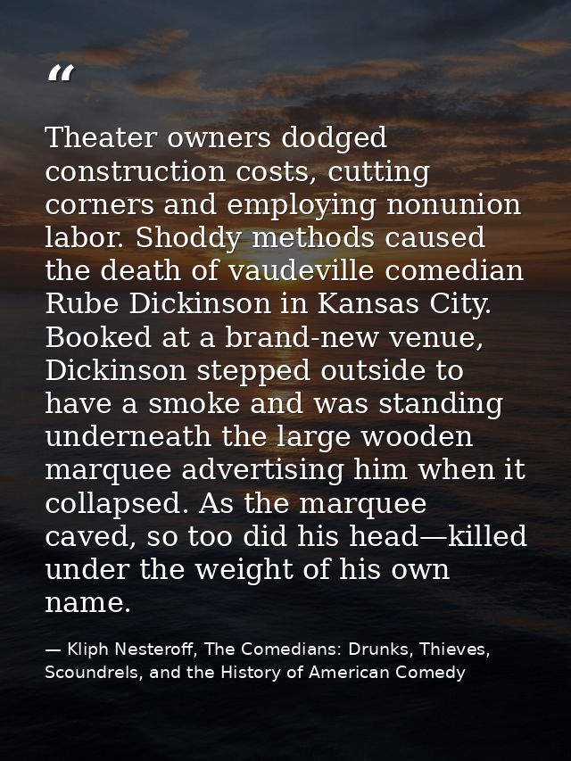 Theater owners dodged construction costs, cutting corners and employing nonunion labor. Shoddy methods caused the death  — Kliph Nesteroff, The Comedians: Drunks, Thieves, Scoundrels, and the History of American Comedy