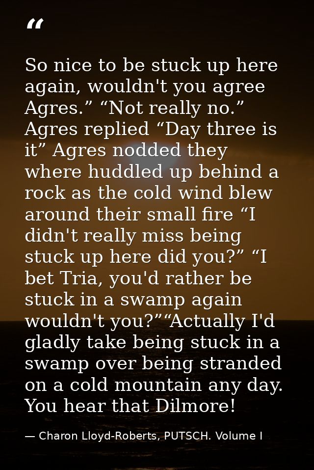 So nice to be stuck up here again, wouldn't you agree Agres.” “Not really no.” Agres replied “Day three is it” Agres nod — Charon Lloyd-Roberts, PUTSCH. Volume I
