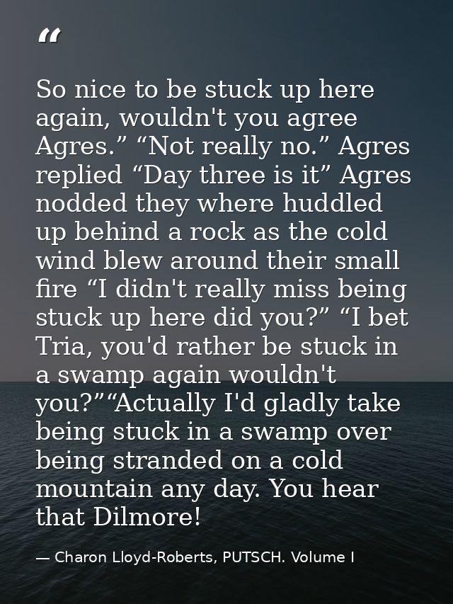 So nice to be stuck up here again, wouldn't you agree Agres.” “Not really no.” Agres replied “Day three is it” Agres nod — Charon Lloyd-Roberts, PUTSCH. Volume I