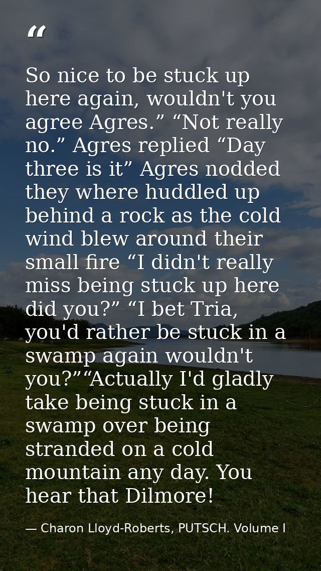 So nice to be stuck up here again, wouldn't you agree Agres.” “Not really no.” Agres replied “Day three is it” Agres nod — Charon Lloyd-Roberts, PUTSCH. Volume I