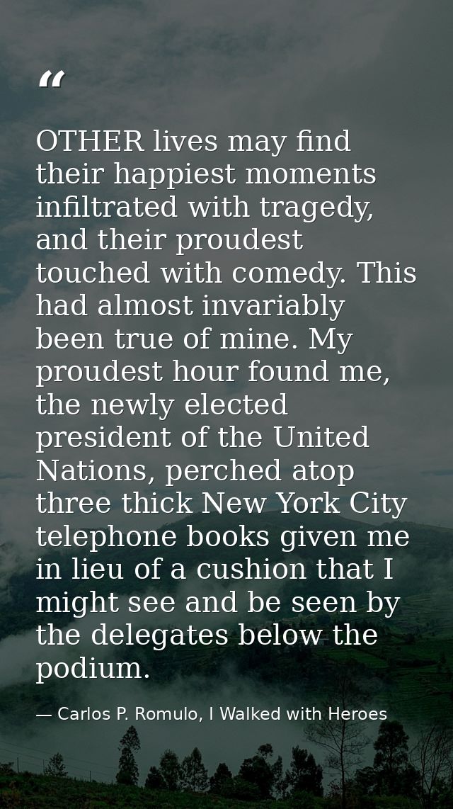 OTHER lives may find their happiest moments infiltrated with tragedy, and their proudest touched with comedy. This had a — Carlos P. Romulo, I Walked with Heroes