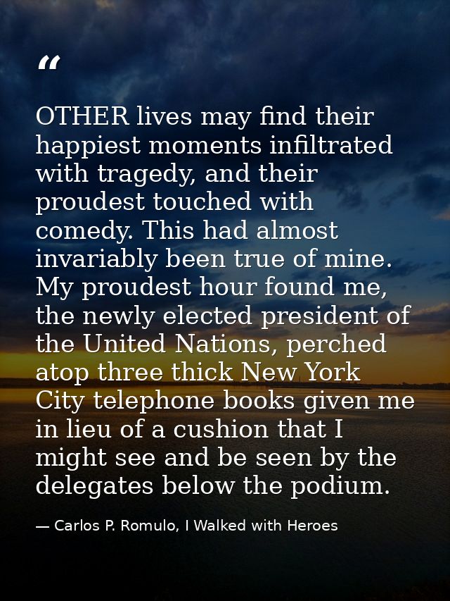 OTHER lives may find their happiest moments infiltrated with tragedy, and their proudest touched with comedy. This had a — Carlos P. Romulo, I Walked with Heroes