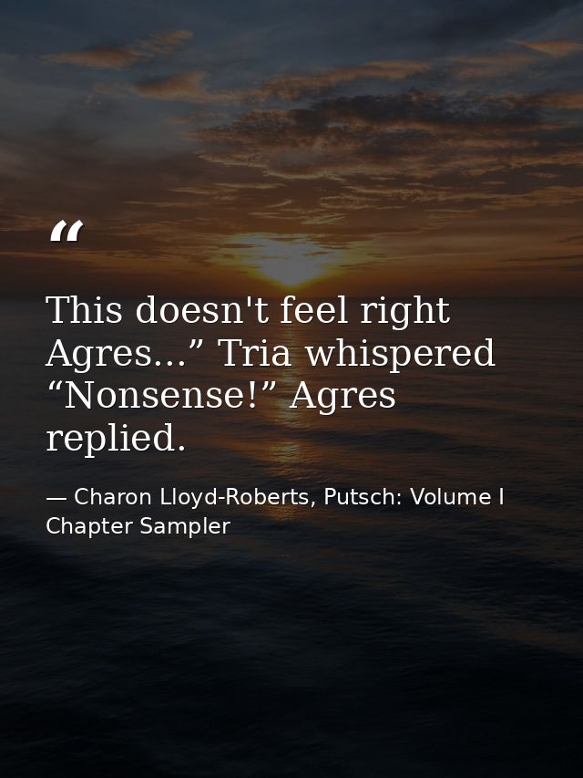 This doesn't feel right Agres...” Tria whispered “Nonsense!” Agres replied. — Charon Lloyd-Roberts, Putsch: Volume I Chapter Sampler