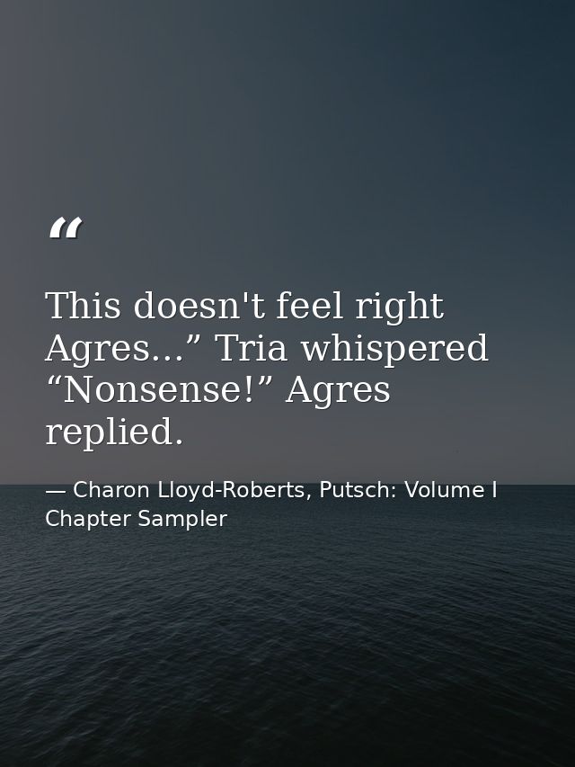 This doesn't feel right Agres...” Tria whispered “Nonsense!” Agres replied. — Charon Lloyd-Roberts, Putsch: Volume I Chapter Sampler