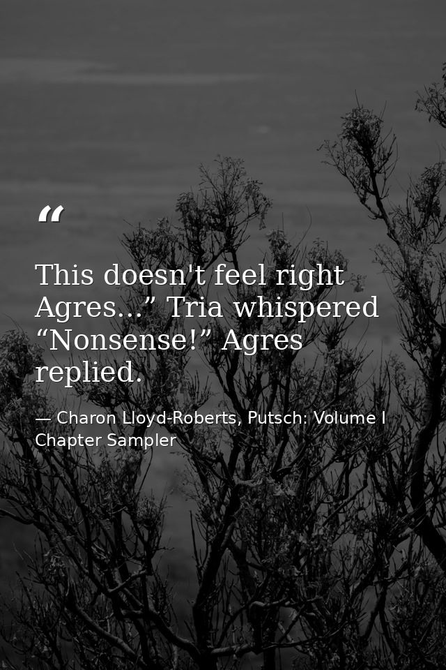 This doesn't feel right Agres...” Tria whispered “Nonsense!” Agres replied. — Charon Lloyd-Roberts, Putsch: Volume I Chapter Sampler