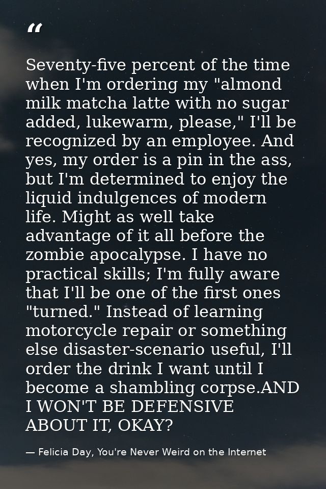 Seventy-five percent of the time when I'm ordering my "almond milk matcha latte with no sugar added, lukewarm, please,"  — Felicia Day, You're Never Weird on the Internet
