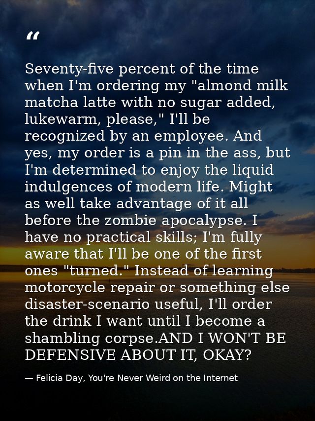Seventy-five percent of the time when I'm ordering my "almond milk matcha latte with no sugar added, lukewarm, please,"  — Felicia Day, You're Never Weird on the Internet
