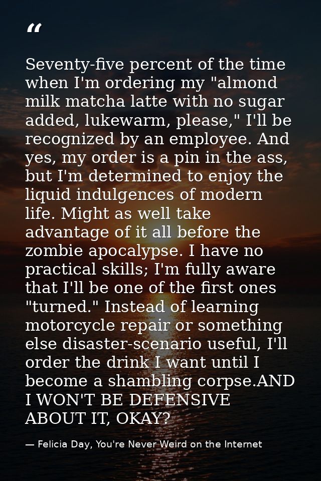 Seventy-five percent of the time when I'm ordering my "almond milk matcha latte with no sugar added, lukewarm, please,"  — Felicia Day, You're Never Weird on the Internet