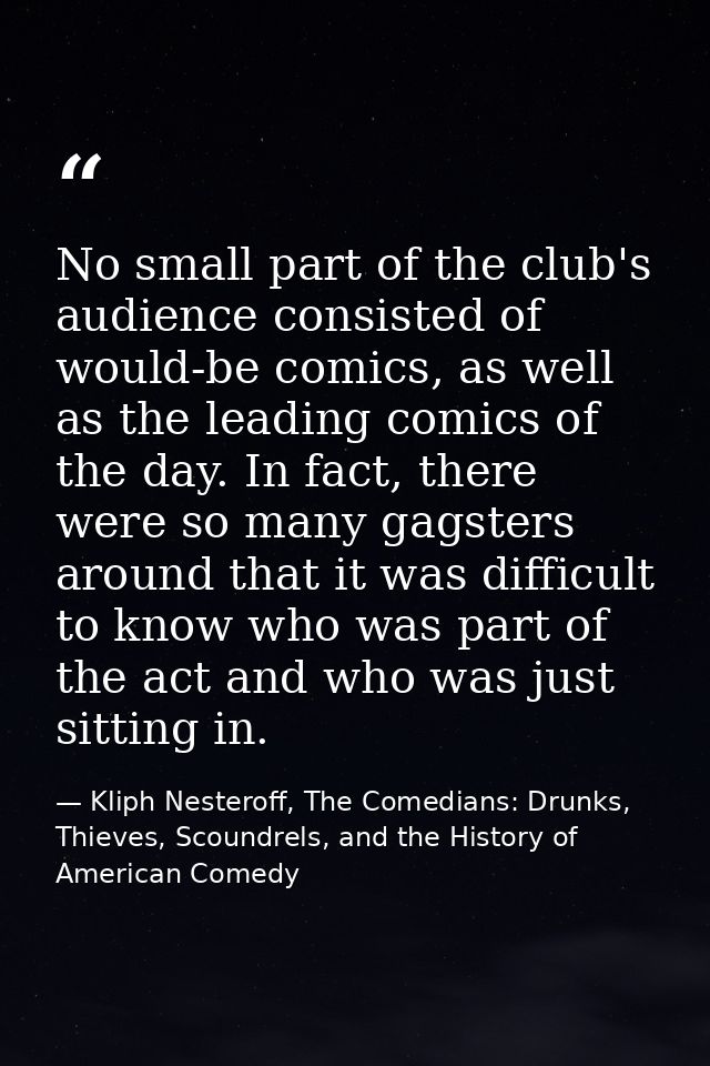 No small part of the club's audience consisted of would-be comics, as well as the leading comics of the day. In fact, th — Kliph Nesteroff, The Comedians: Drunks, Thieves, Scoundrels, and the History of American Comedy