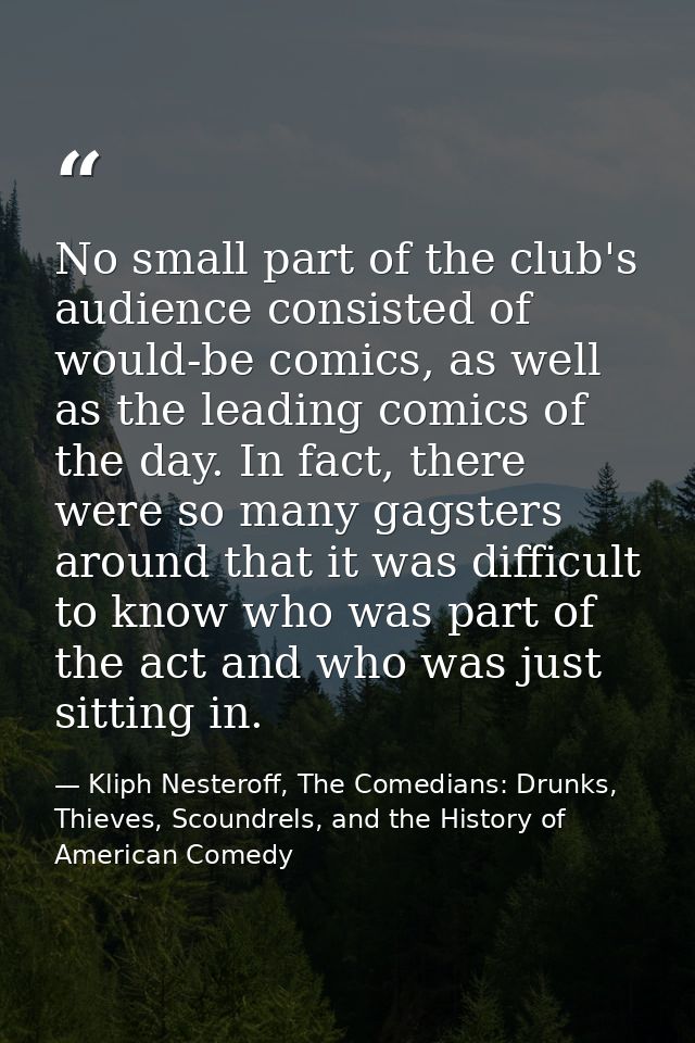No small part of the club's audience consisted of would-be comics, as well as the leading comics of the day. In fact, th — Kliph Nesteroff, The Comedians: Drunks, Thieves, Scoundrels, and the History of American Comedy