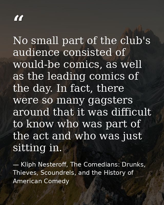 No small part of the club's audience consisted of would-be comics, as well as the leading comics of the day. In fact, th — Kliph Nesteroff, The Comedians: Drunks, Thieves, Scoundrels, and the History of American Comedy