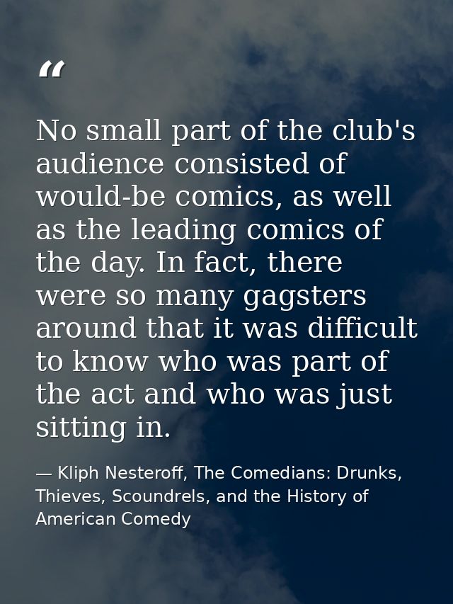 No small part of the club's audience consisted of would-be comics, as well as the leading comics of the day. In fact, th — Kliph Nesteroff, The Comedians: Drunks, Thieves, Scoundrels, and the History of American Comedy