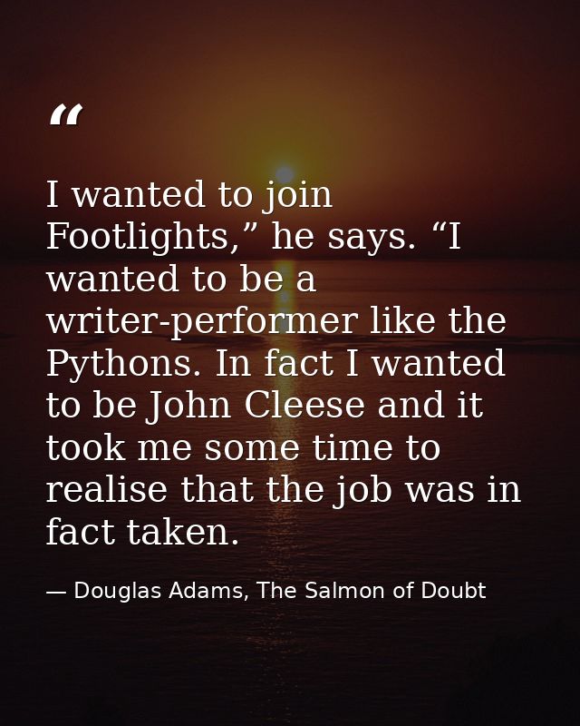 I wanted to join Footlights,” he says. “I wanted to be a writer-performer like the Pythons. In fact I wanted to be John  — Douglas Adams, The Salmon of Doubt