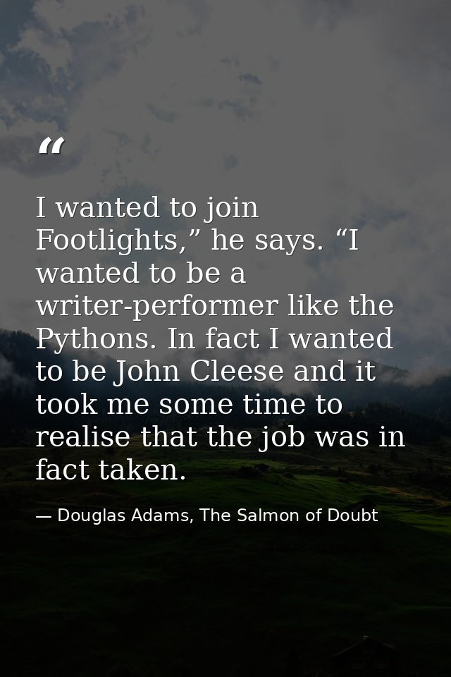 I wanted to join Footlights,” he says. “I wanted to be a writer-performer like the Pythons. In fact I wanted to be John  — Douglas Adams, The Salmon of Doubt