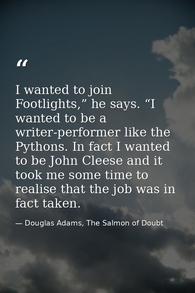 I wanted to join Footlights,” he says. “I wanted to be a writer-performer like the Pythons. In fact I wanted to be John  — Douglas Adams, The Salmon of Doubt