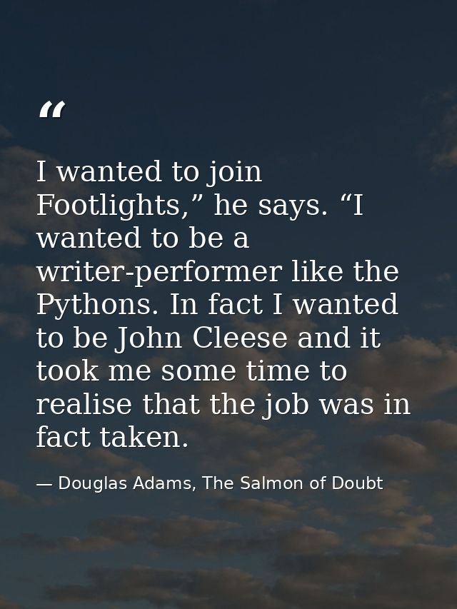 I wanted to join Footlights,” he says. “I wanted to be a writer-performer like the Pythons. In fact I wanted to be John  — Douglas Adams, The Salmon of Doubt