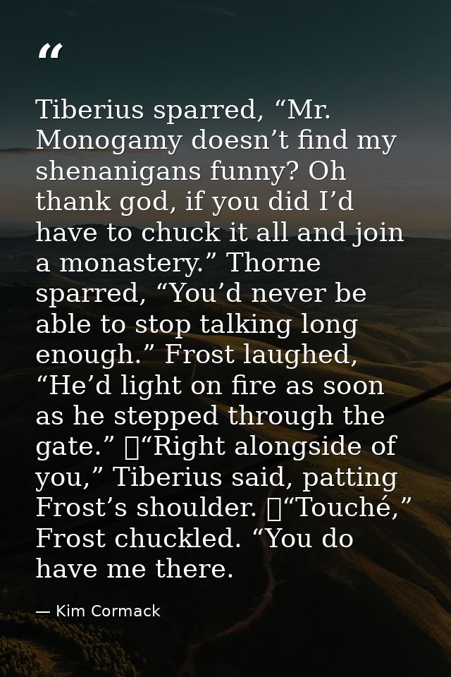 Tiberius sparred, “Mr. Monogamy doesn’t find my shenanigans funny? Oh thank god, if you did I’d have to chuck it all and — Kim Cormack