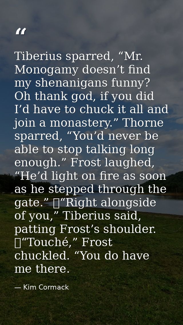Tiberius sparred, “Mr. Monogamy doesn’t find my shenanigans funny? Oh thank god, if you did I’d have to chuck it all and — Kim Cormack