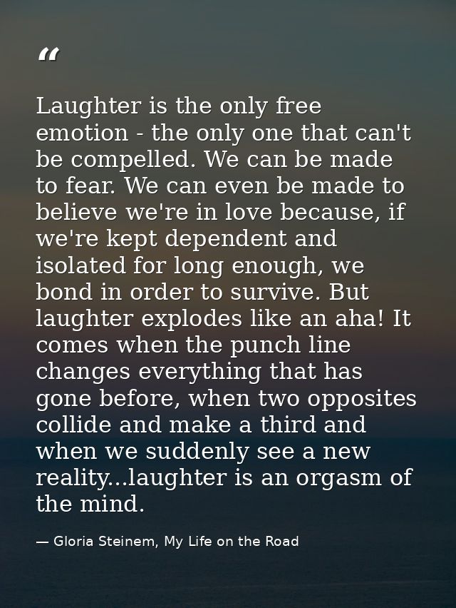 Laughter is the only free emotion - the only one that can't be compelled. We can be made to fear. We can even be made to — Gloria Steinem, My Life on the Road