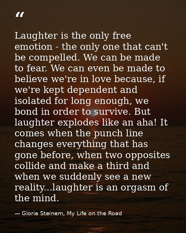 Laughter is the only free emotion - the only one that can't be compelled. We can be made to fear. We can even be made to — Gloria Steinem, My Life on the Road