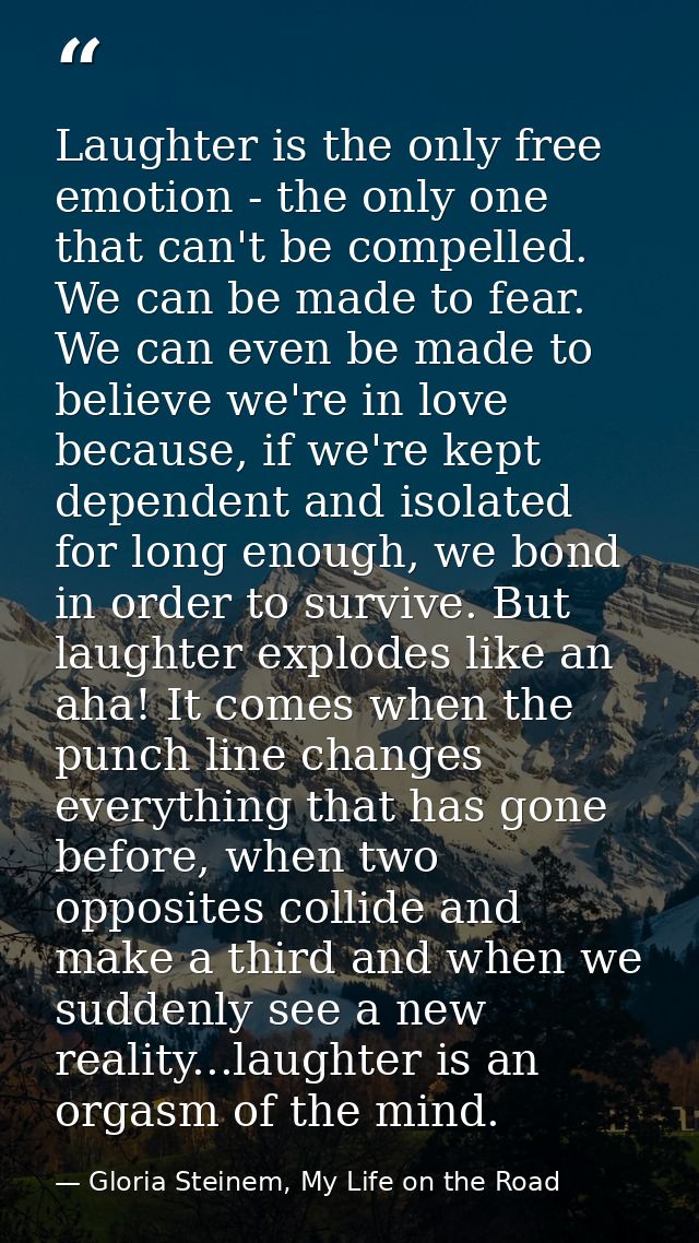 Laughter is the only free emotion - the only one that can't be compelled. We can be made to fear. We can even be made to — Gloria Steinem, My Life on the Road
