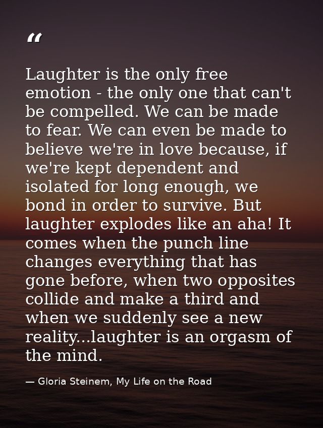 Laughter is the only free emotion - the only one that can't be compelled. We can be made to fear. We can even be made to — Gloria Steinem, My Life on the Road