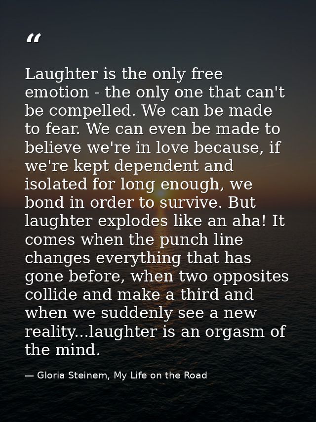 Laughter is the only free emotion - the only one that can't be compelled. We can be made to fear. We can even be made to — Gloria Steinem, My Life on the Road