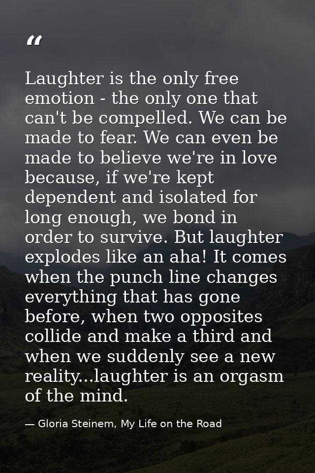 Laughter is the only free emotion - the only one that can't be compelled. We can be made to fear. We can even be made to — Gloria Steinem, My Life on the Road