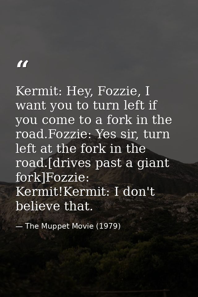 Kermit: Hey, Fozzie, I want you to turn left if you come to a fork in the road.Fozzie: Yes sir, turn left at the fork in — The Muppet Movie (1979)