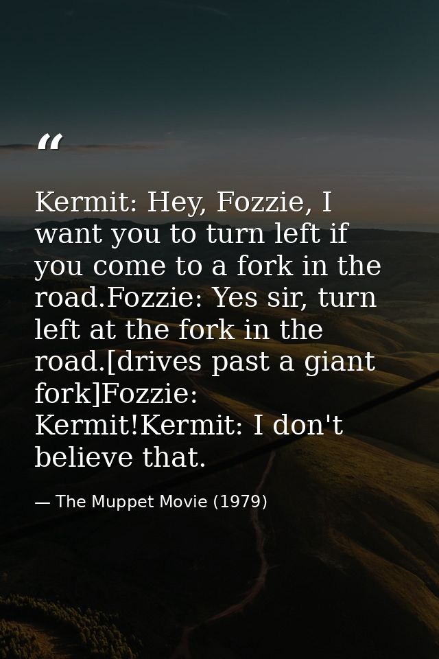 Kermit: Hey, Fozzie, I want you to turn left if you come to a fork in the road.Fozzie: Yes sir, turn left at the fork in — The Muppet Movie (1979)