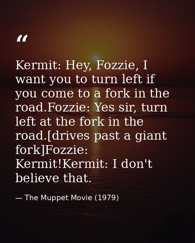 Kermit: Hey, Fozzie, I want you to turn left if you come to a fork in the road.Fozzie: Yes sir, turn left at the fork in — The Muppet Movie (1979)