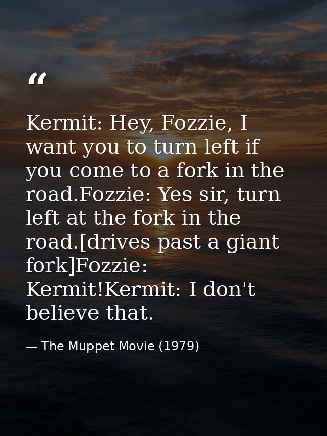 Kermit: Hey, Fozzie, I want you to turn left if you come to a fork in the road.Fozzie: Yes sir, turn left at the fork in — The Muppet Movie (1979)