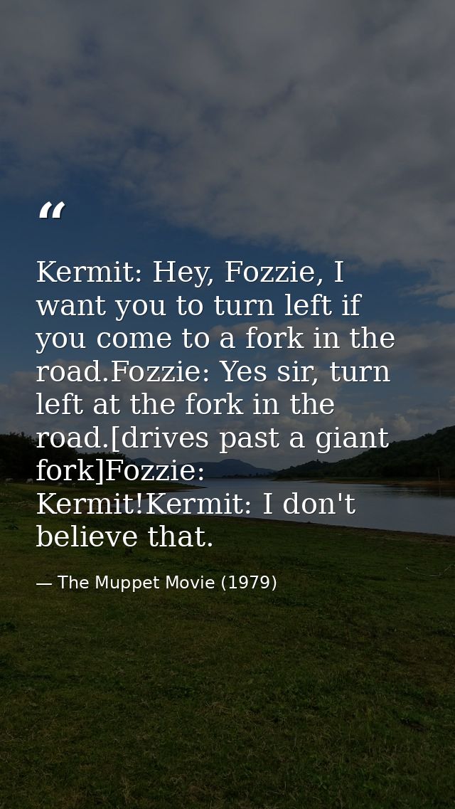 Kermit: Hey, Fozzie, I want you to turn left if you come to a fork in the road.Fozzie: Yes sir, turn left at the fork in — The Muppet Movie (1979)