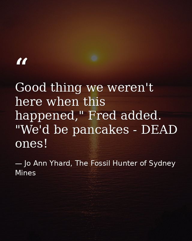 Good thing we weren't here when this happened," Fred added. "We'd be pancakes - DEAD ones! — Jo Ann Yhard, The Fossil Hunter of Sydney Mines