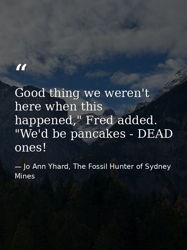 Good thing we weren't here when this happened," Fred added. "We'd be pancakes - DEAD ones! — Jo Ann Yhard, The Fossil Hunter of Sydney Mines