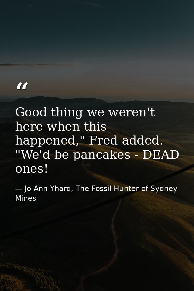 Good thing we weren't here when this happened," Fred added. "We'd be pancakes - DEAD ones! — Jo Ann Yhard, The Fossil Hunter of Sydney Mines