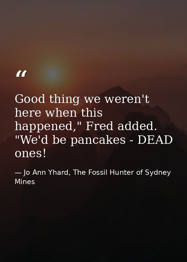 Good thing we weren't here when this happened," Fred added. "We'd be pancakes - DEAD ones! — Jo Ann Yhard, The Fossil Hunter of Sydney Mines