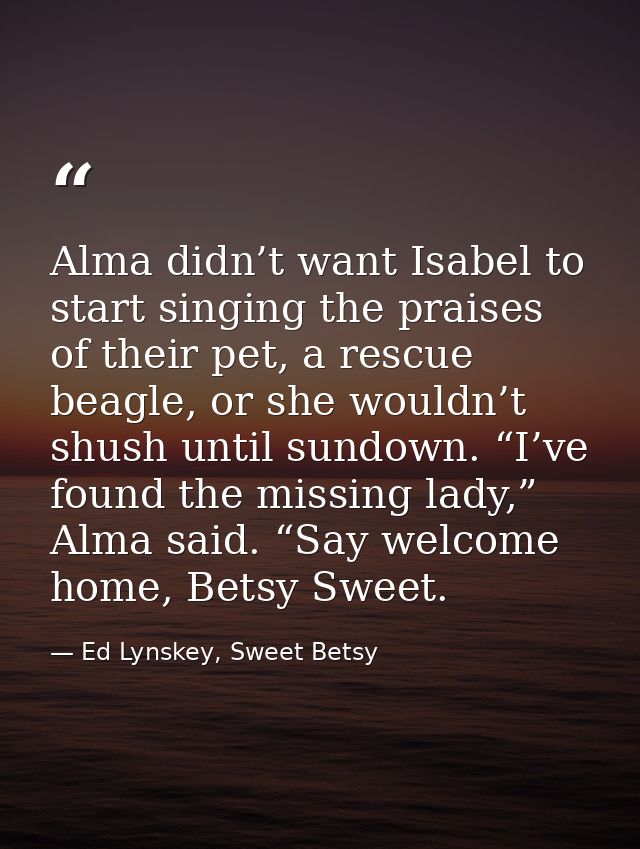 Alma didn’t want Isabel to start singing the praises of their pet, a rescue beagle, or she wouldn’t shush until sundown. — Ed Lynskey, Sweet Betsy