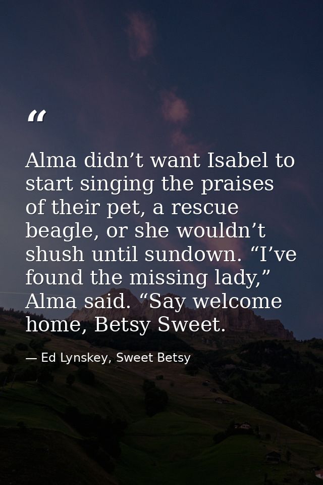 Alma didn’t want Isabel to start singing the praises of their pet, a rescue beagle, or she wouldn’t shush until sundown. — Ed Lynskey, Sweet Betsy