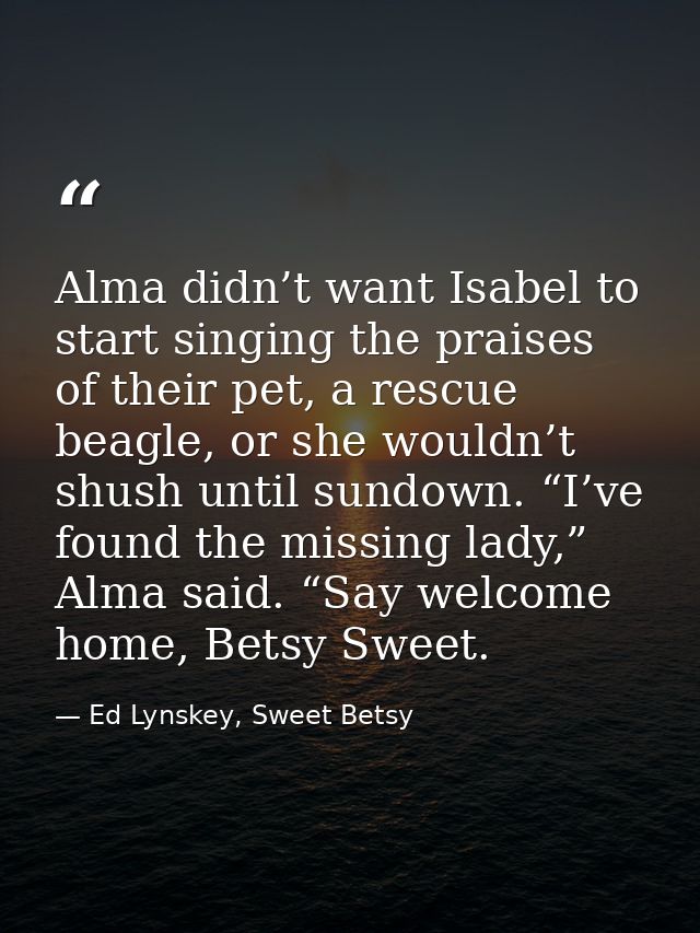 Alma didn’t want Isabel to start singing the praises of their pet, a rescue beagle, or she wouldn’t shush until sundown. — Ed Lynskey, Sweet Betsy