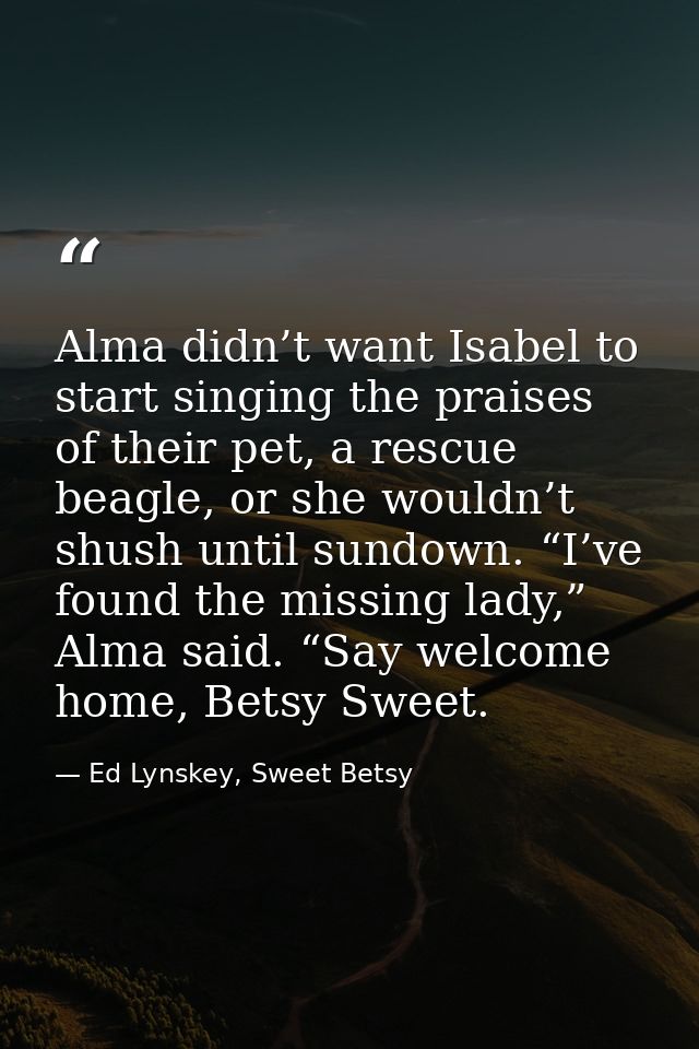 Alma didn’t want Isabel to start singing the praises of their pet, a rescue beagle, or she wouldn’t shush until sundown. — Ed Lynskey, Sweet Betsy