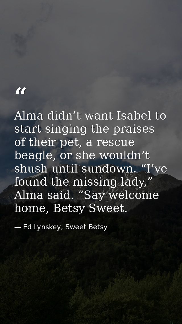 Alma didn’t want Isabel to start singing the praises of their pet, a rescue beagle, or she wouldn’t shush until sundown. — Ed Lynskey, Sweet Betsy