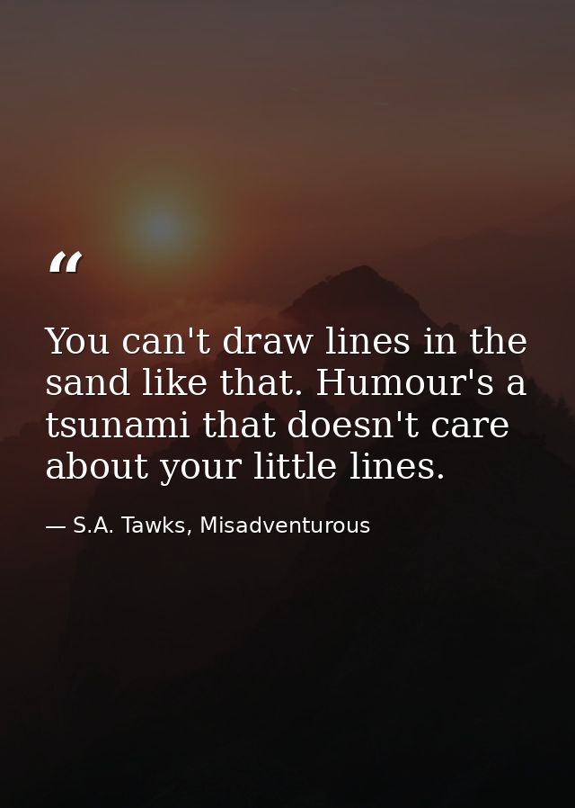 You can't draw lines in the sand like that. Humour's a tsunami that doesn't care about your little lines. — S.A. Tawks, Misadventurous