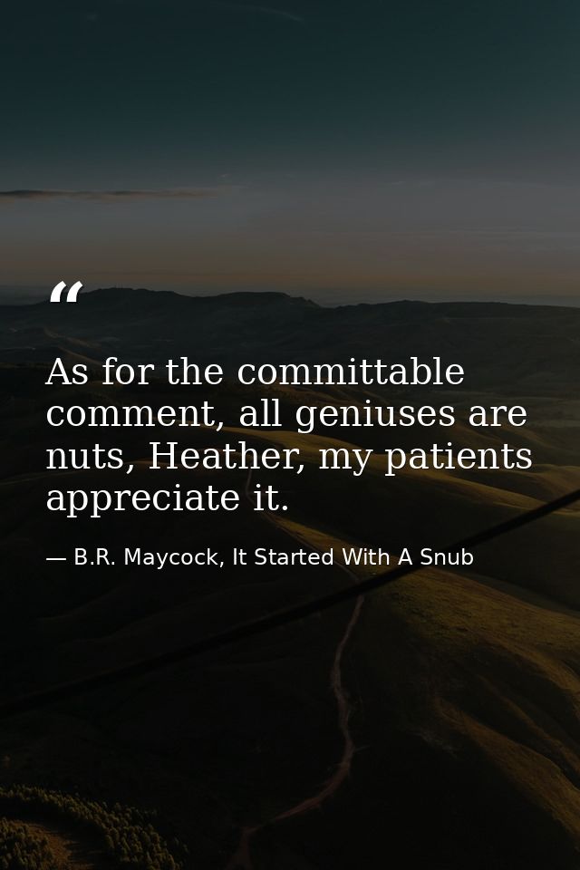 As for the committable comment, all geniuses are nuts, Heather, my patients appreciate it. — B.R. Maycock, It Started With A Snub