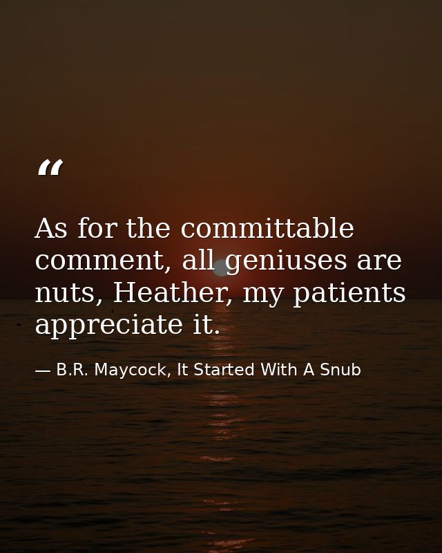 As for the committable comment, all geniuses are nuts, Heather, my patients appreciate it. — B.R. Maycock, It Started With A Snub