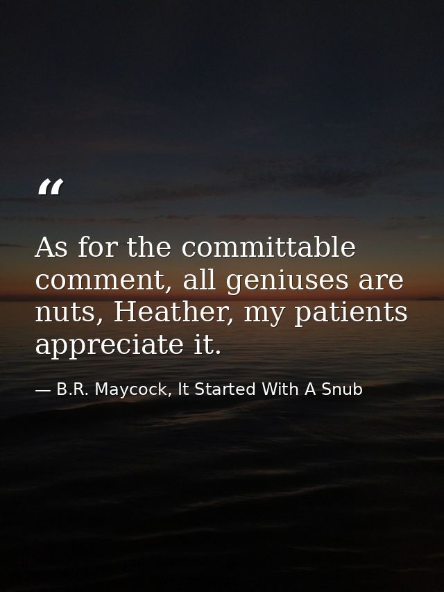 As for the committable comment, all geniuses are nuts, Heather, my patients appreciate it. — B.R. Maycock, It Started With A Snub