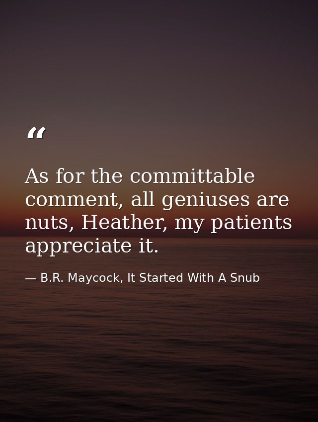 As for the committable comment, all geniuses are nuts, Heather, my patients appreciate it. — B.R. Maycock, It Started With A Snub